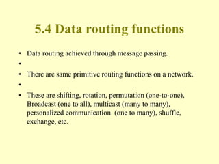 5.4 Data routing functions
• Data routing achieved through message passing.
•
• There are same primitive routing functions on a network.
•
• These are shifting, rotation, permutation (one-to-one),
Broadcast (one to all), multicast (many to many),
personalized communication (one to many), shuffle,
exchange, etc.
 