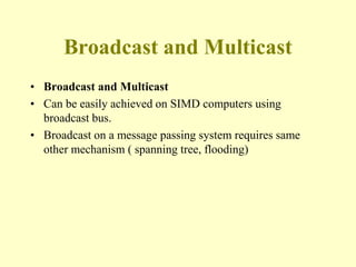 Broadcast and Multicast
• Broadcast and Multicast
• Can be easily achieved on SIMD computers using
broadcast bus.
• Broadcast on a message passing system requires same
other mechanism ( spanning tree, flooding)
 