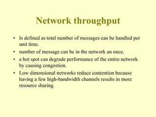 Network throughput
• Is defined as total number of messages can be handled per
unit time.
• number of message can be in the network an once.
• a hot spot can degrade performance of the entire network
by causing congestion.
• Low dimensional networks reduce contention because
having a few high-bandwidth channels results in more
resource sharing.
 