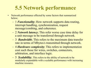 5.5 Network performance
• Network performance effected by some factors that summarized
below;
– 1 Functionality; How network supports data routing,
interrupt handling, synchronization, request
message/combing, and coherence.
– 2 Network latency; This refer worse case time delay for
a unit message to be transferred through network.
– 3 Bandwidth; This refers to the maximum data transfer
rate in terms of Mbytes/s transmitted through network.
– 4 Hardware complexity; This refers to implementation
cost such those for wires, switches, connectors,
arbitration, and interface logic.
– 5 Scalability; This refers to the ability of network to be
modularly expandable with a scalable performance with increasing
machine resource.
 