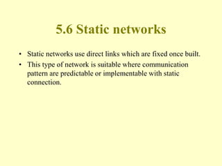 5.6 Static networks
• Static networks use direct links which are fixed once built.
• This type of network is suitable where communication
pattern are predictable or implementable with static
connection.
 