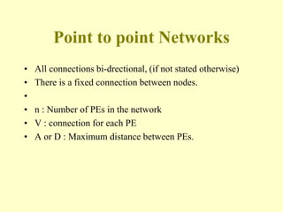 Point to point Networks
• All connections bi-drectional, (if not stated otherwise)
• There is a fixed connection between nodes.
•
• n : Number of PEs in the network
• V : connection for each PE
• A or D : Maximum distance between PEs.
 