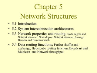 Chapter 5
Network Structures
• 5.1 Introduction
• 5.2 System interconnection architectures
• 5.3 Network properties and routing; Node degree and
Network diameter; Node degree, Network diameter, Average
Distance and Bisection width
• 5.4 Data routing functions; Perfect shuffle and
exchange, Hypercube routing function, Broadcast and
Multicast and Network throughput
 
