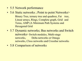 • 5.5 Network performance
• 5.6 Static networks ; Point to point Networks>
Binary Tree, ternary tree and quadtree, Fat tree,
Linear arrays, Rings, Complete graph, Grid and
Torus, AMP (A Minimum Path Systems and
Hexagonal Grid
• 5.7 Dynamic networks; Bus networks and Switch
networks> Switch modules, Multi-stage
networks, Delta networks or Omega
networks, Closs networks and Crossbar networks
• 5.8 Comparison of networks
 