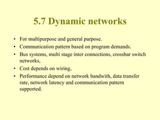 5.7 Dynamic networks
• For multipurpose and general purpose.
• Communication pattern based on program demands.
• Bus systems, multi stage inter connections, crossbar switch
networks,
• Cost depends on wiring,
• Performance depend on network bandwith, data transfer
rate, network latency and communication pattern
supported.
 