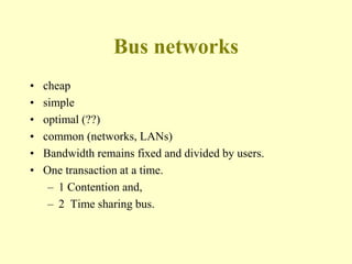 Bus networks
• cheap
• simple
• optimal (??)
• common (networks, LANs)
• Bandwidth remains fixed and divided by users.
• One transaction at a time.
– 1 Contention and,
– 2 Time sharing bus.
 