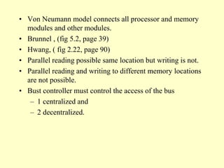• Von Neumann model connects all processor and memory
modules and other modules.
• Brunnel , (fig 5.2, page 39)
• Hwang, ( fig 2.22, page 90)
• Parallel reading possible same location but writing is not.
• Parallel reading and writing to different memory locations
are not possible.
• Bust controller must control the access of the bus
– 1 centralized and
– 2 decentralized.
 