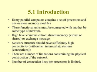 5.1 Introduction
• Every parallel computers contains a set of processors and
one or more memory modules
• These functional units must be connected with another by
some type of network.
• High level communication; shared memory (virtual or
shared) or exchange message.
• Network structure should have sufficiently high
connectivity (without ant intermediate stations
(connections)).
• There are number of limitations constraining the physical
construction of the network.
• Number of connection lines per processors is limited.
 