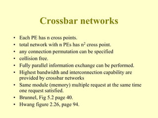 Crossbar networks
• Each PE has n cross points.
• total network with n PEs has n2 cross point.
• any connection permutation can be specified
• collision free.
• Fully parallel information exchange can be performed.
• Highest bandwidth and interconnection capability are
provided by crossbar networks
• Same module (memory) multiple request at the same time
one request satisfied.
• Brunnel, Fig 5.2 page 40.
• Hwang figure 2.26, page 94.
 