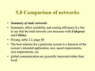5.8 Comparison of networks
• Summary of static networks
• Symmetry affect scalability and routing efficiency.It s fair
to say that the total network cost increases with d (degree)
and l (links).
• Hwang, table 2.2, page 88
• The best solution for a particular system is a function of the
system’s intended application, size, speed requirements,
cost requirements, etc.
• global communication are generally interested rather than
local.
 