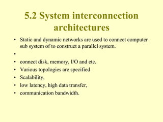 5.2 System interconnection
architectures
• Static and dynamic networks are used to connect computer
sub system of to construct a parallel system.
•
• connect disk, memory, I/O and etc.
• Various topologies are specified
• Scalability,
• low latency, high data transfer,
• communication bandwidth.
 