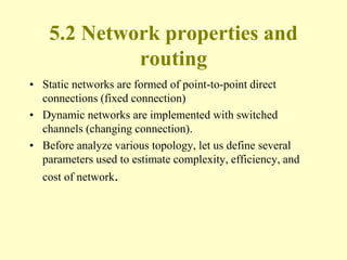5.2 Network properties and
routing
• Static networks are formed of point-to-point direct
connections (fixed connection)
• Dynamic networks are implemented with switched
channels (changing connection).
• Before analyze various topology, let us define several
parameters used to estimate complexity, efficiency, and
cost of network.
 