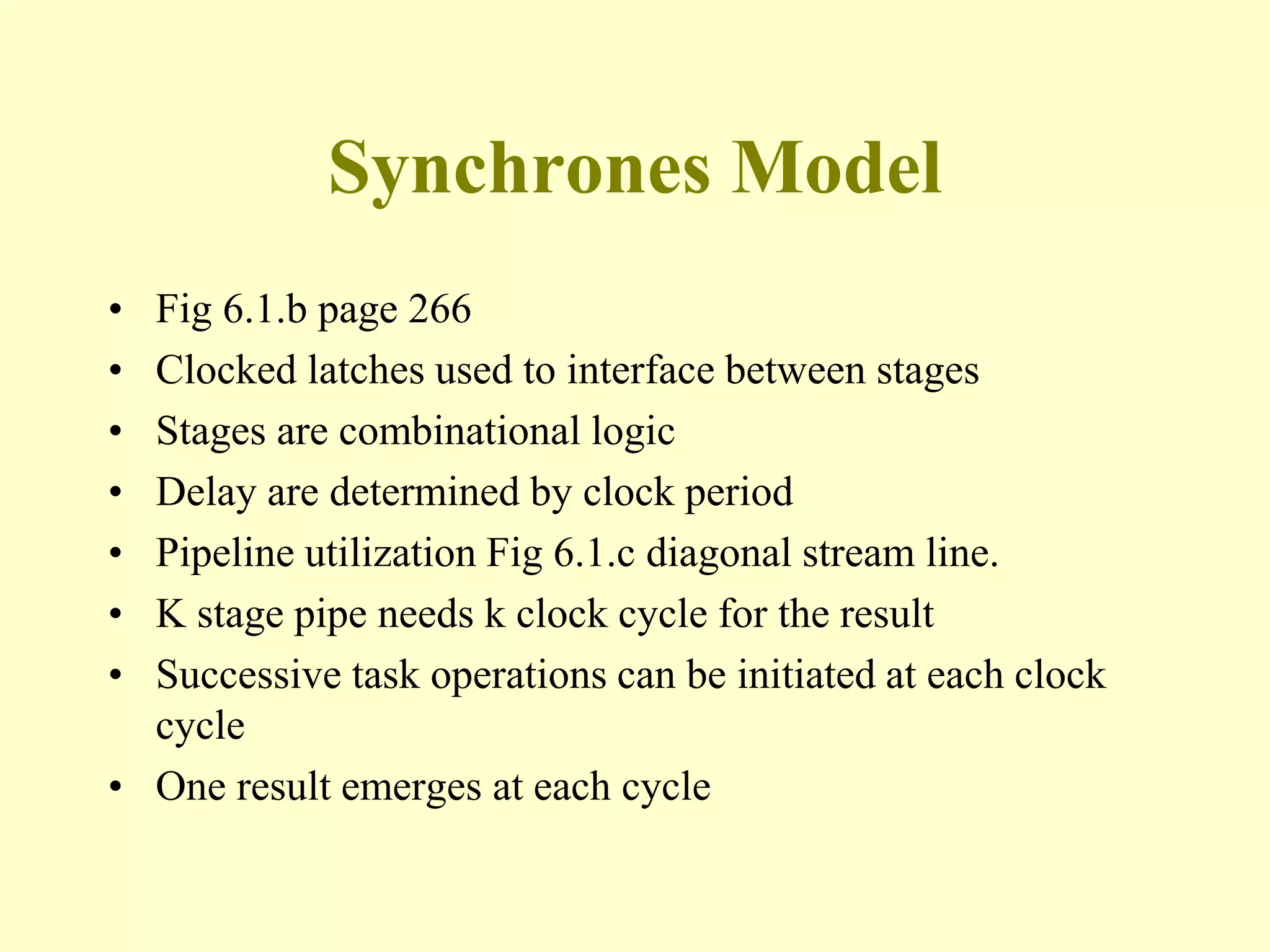 Synchrones Model
• Fig 6.1.b page 266
• Clocked latches used to interface between stages
• Stages are combinational logic
• Delay are determined by clock period
• Pipeline utilization Fig 6.1.c diagonal stream line.
• K stage pipe needs k clock cycle for the result
• Successive task operations can be initiated at each clock
cycle
• One result emerges at each cycle
 