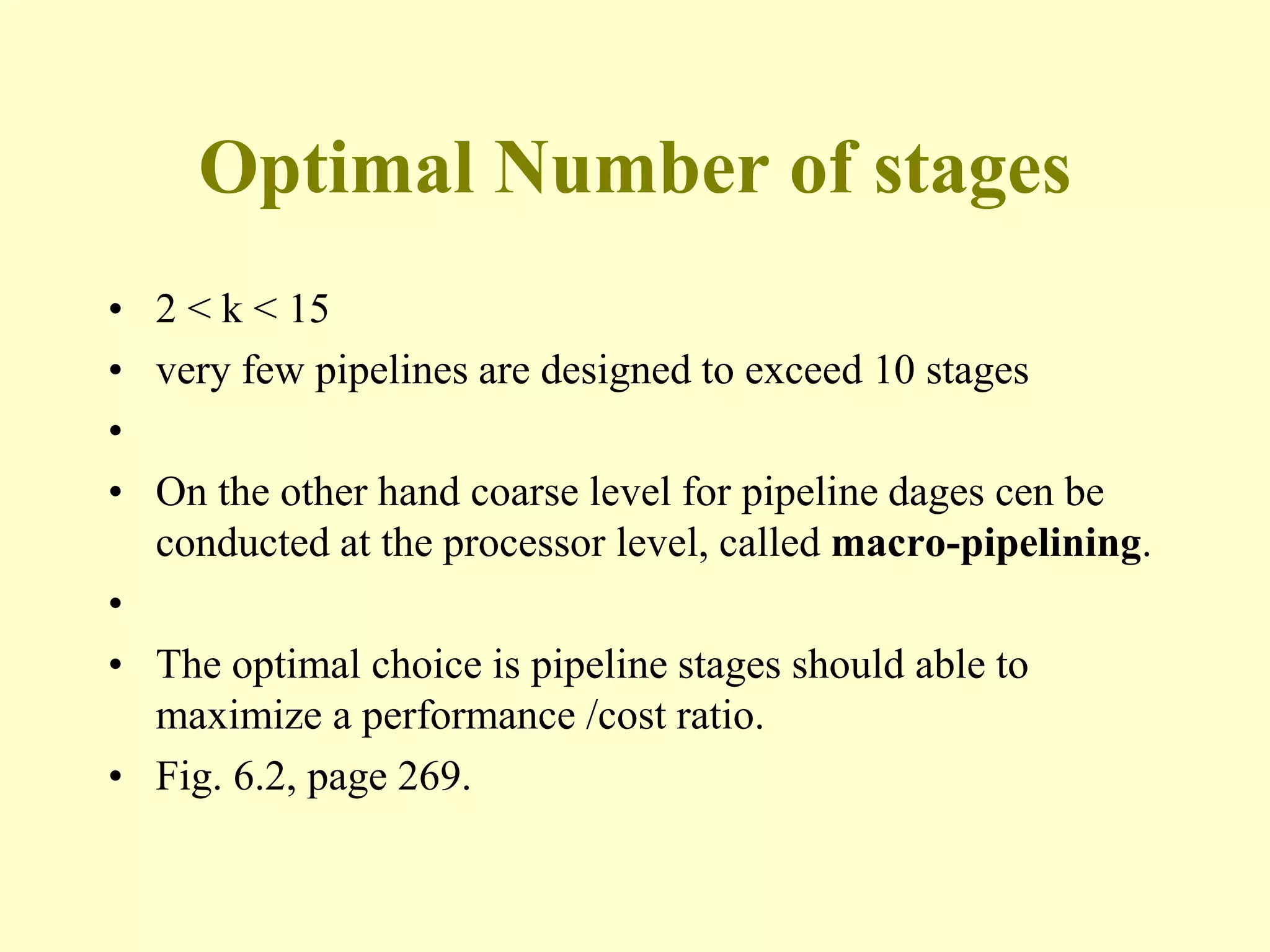 Optimal Number of stages
• 2 < k < 15
• very few pipelines are designed to exceed 10 stages
•
• On the other hand coarse level for pipeline dages cen be
conducted at the processor level, called macro-pipelining.
•
• The optimal choice is pipeline stages should able to
maximize a performance /cost ratio.
• Fig. 6.2, page 269.
 