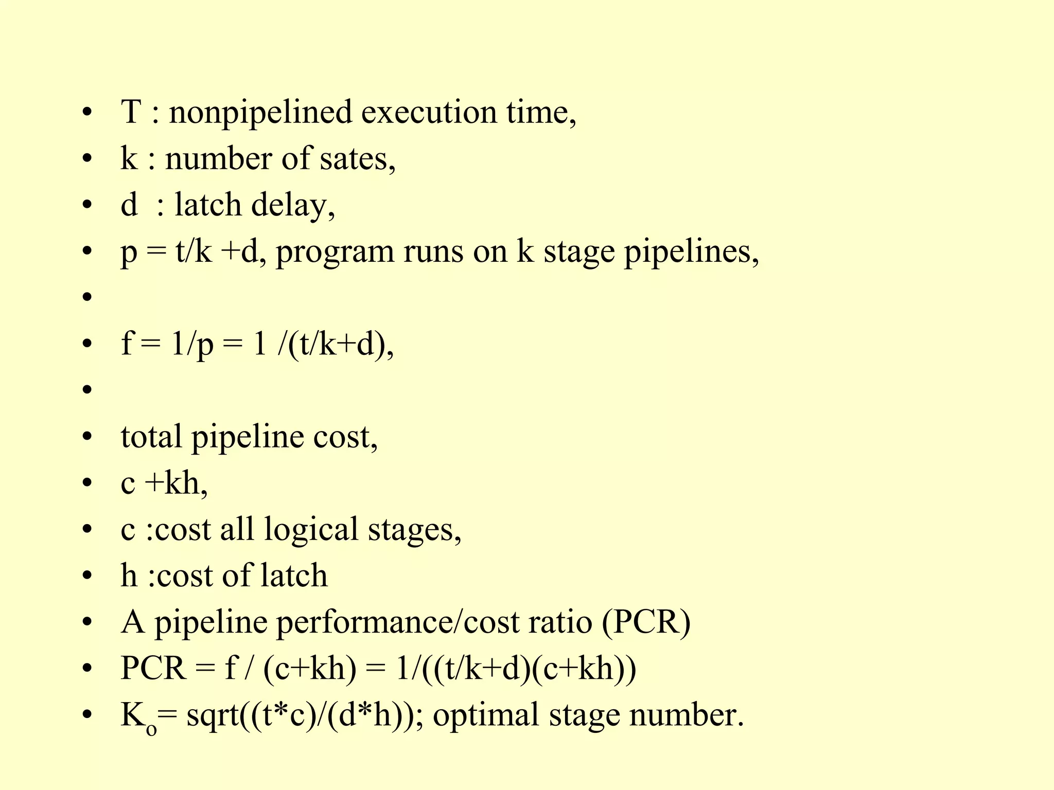 • T : nonpipelined execution time,
• k : number of sates,
• d : latch delay,
• p = t/k +d, program runs on k stage pipelines,
•
• f = 1/p = 1 /(t/k+d),
•
• total pipeline cost,
• c +kh,
• c :cost all logical stages,
• h :cost of latch
• A pipeline performance/cost ratio (PCR)
• PCR = f / (c+kh) = 1/((t/k+d)(c+kh))
• Ko= sqrt((t*c)/(d*h)); optimal stage number.
 