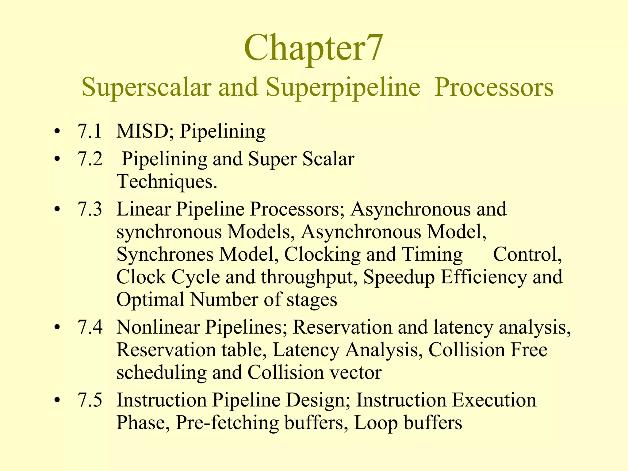 Chapter7
Superscalar and Superpipeline Processors
• 7.1 MISD; Pipelining
• 7.2 Pipelining and Super Scalar
Techniques.
• 7.3 Linear Pipeline Processors; Asynchronous and
synchronous Models, Asynchronous Model,
Synchrones Model, Clocking and Timing Control,
Clock Cycle and throughput, Speedup Efficiency and
Optimal Number of stages
• 7.4 Nonlinear Pipelines; Reservation and latency analysis,
Reservation table, Latency Analysis, Collision Free
scheduling and Collision vector
• 7.5 Instruction Pipeline Design; Instruction Execution
Phase, Pre-fetching buffers, Loop buffers
 