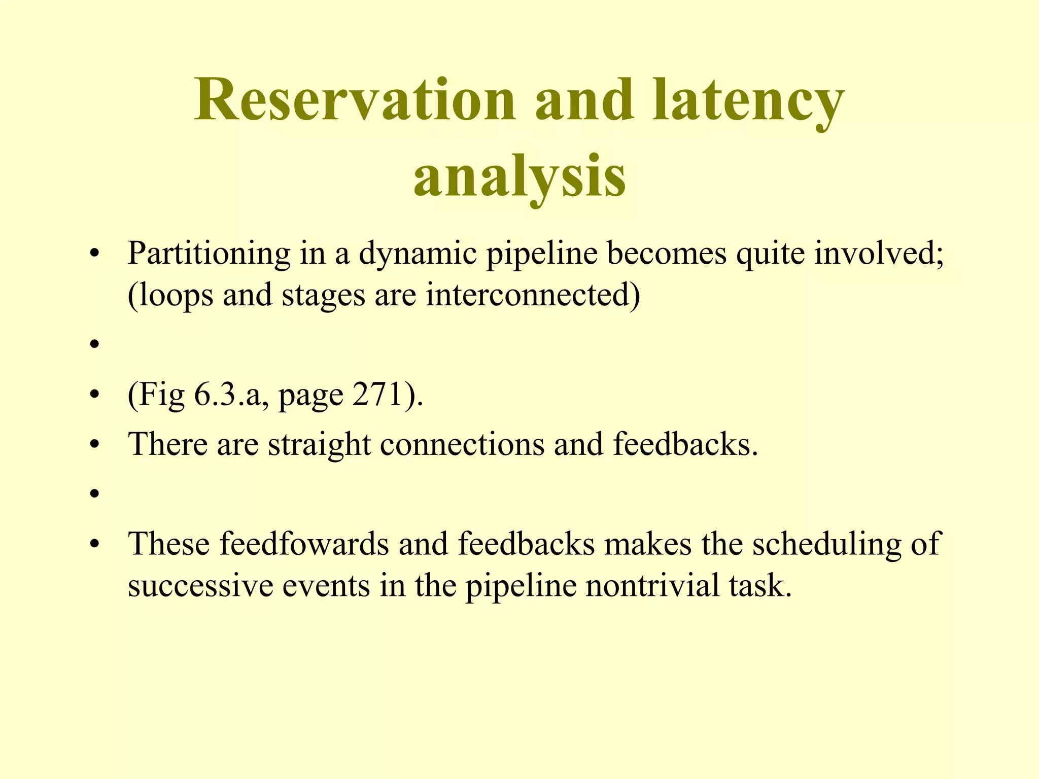 Reservation and latency
analysis
• Partitioning in a dynamic pipeline becomes quite involved;
(loops and stages are interconnected)
•
• (Fig 6.3.a, page 271).
• There are straight connections and feedbacks.
•
• These feedfowards and feedbacks makes the scheduling of
successive events in the pipeline nontrivial task.
 