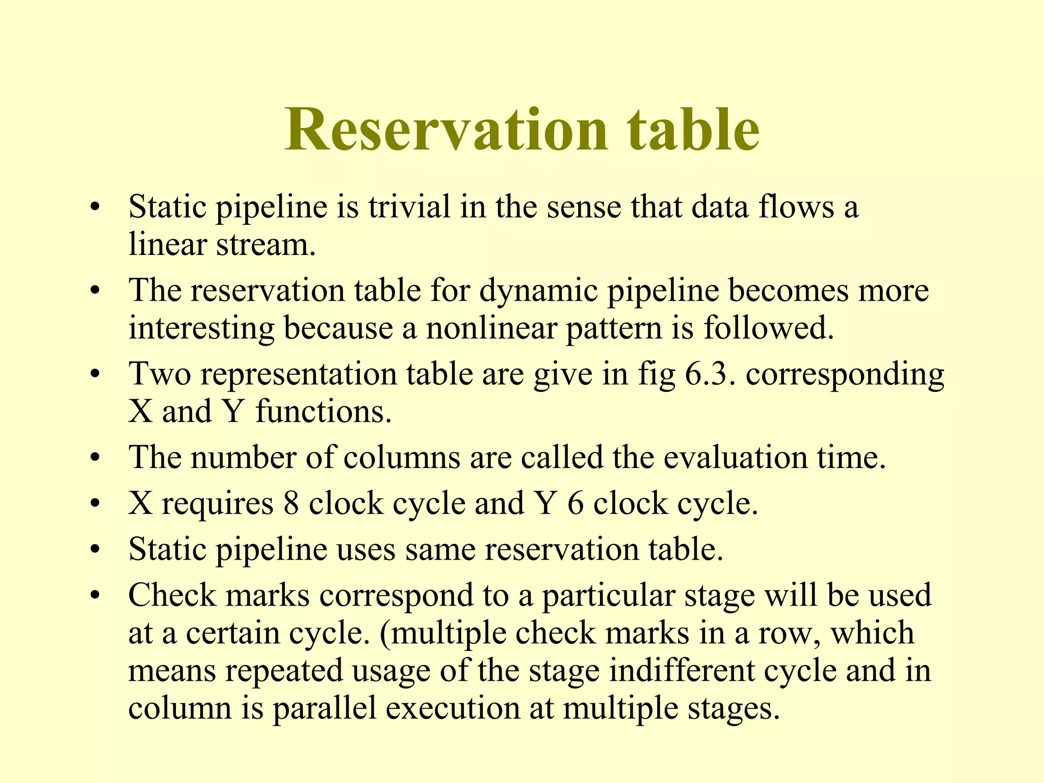 Reservation table
• Static pipeline is trivial in the sense that data flows a
linear stream.
• The reservation table for dynamic pipeline becomes more
interesting because a nonlinear pattern is followed.
• Two representation table are give in fig 6.3. corresponding
X and Y functions.
• The number of columns are called the evaluation time.
• X requires 8 clock cycle and Y 6 clock cycle.
• Static pipeline uses same reservation table.
• Check marks correspond to a particular stage will be used
at a certain cycle. (multiple check marks in a row, which
means repeated usage of the stage indifferent cycle and in
column is parallel execution at multiple stages.
 