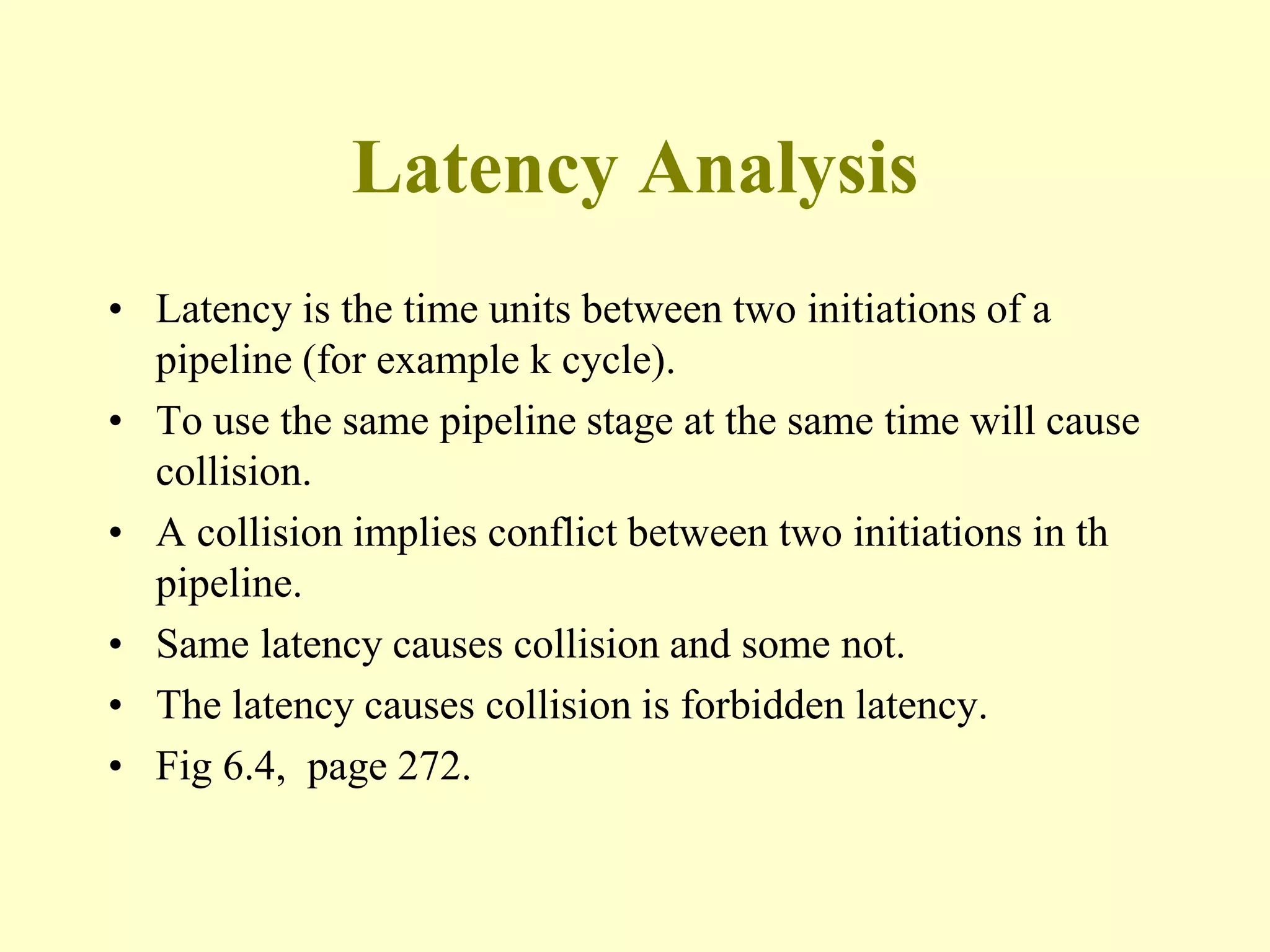 Latency Analysis
• Latency is the time units between two initiations of a
pipeline (for example k cycle).
• To use the same pipeline stage at the same time will cause
collision.
• A collision implies conflict between two initiations in th
pipeline.
• Same latency causes collision and some not.
• The latency causes collision is forbidden latency.
• Fig 6.4, page 272.
 