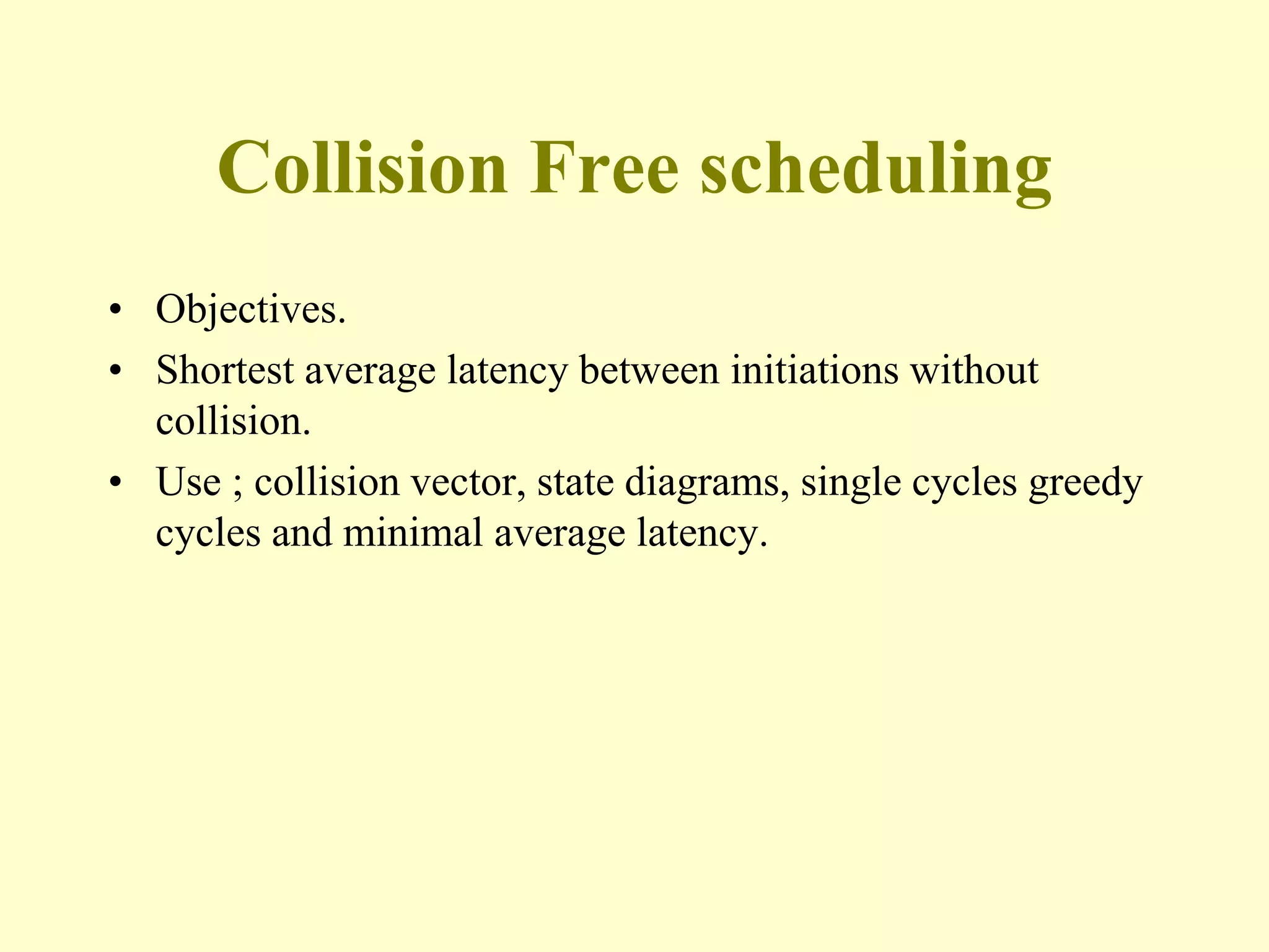 Collision Free scheduling
• Objectives.
• Shortest average latency between initiations without
collision.
• Use ; collision vector, state diagrams, single cycles greedy
cycles and minimal average latency.
 