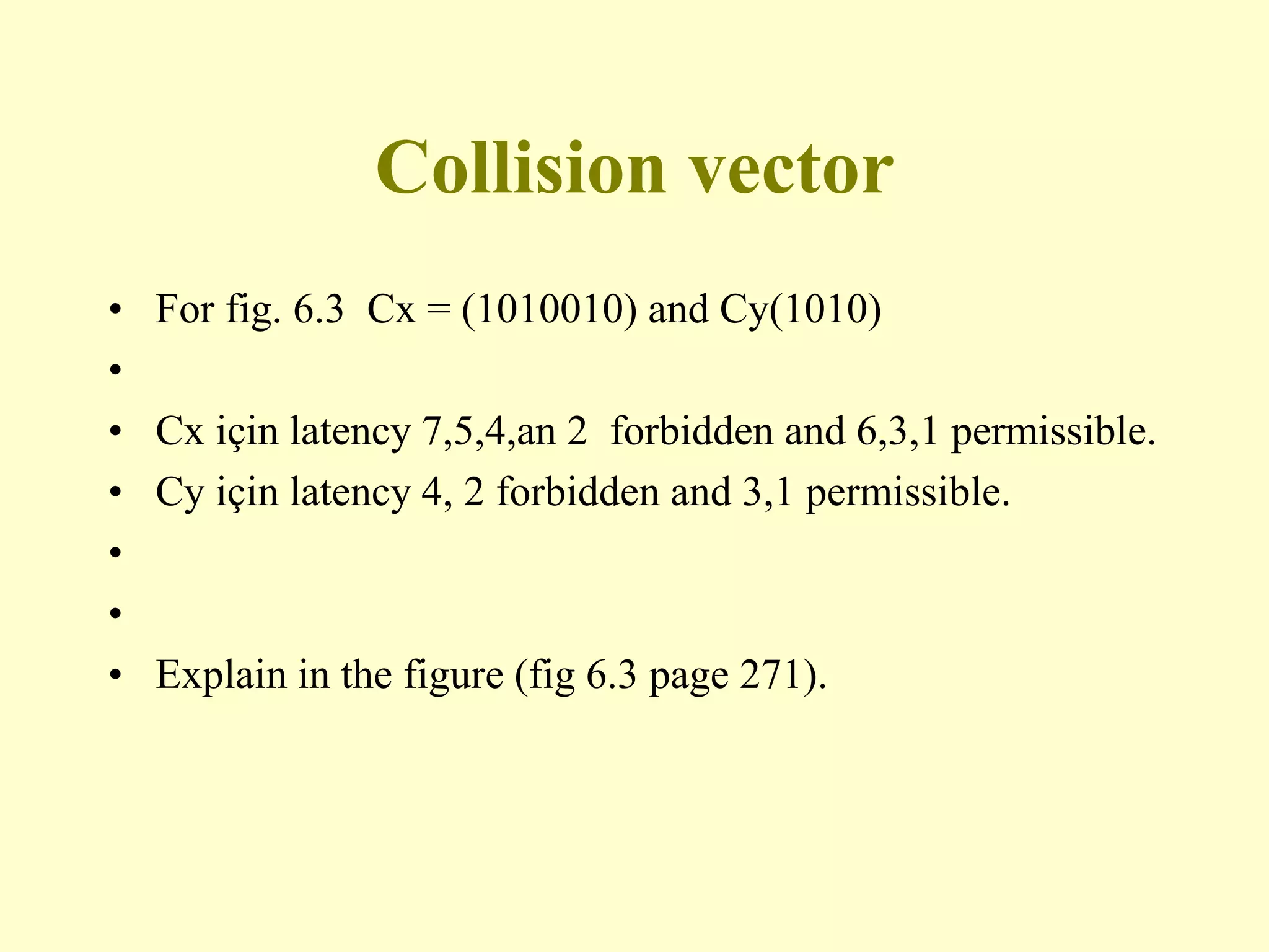 Collision vector
• For fig. 6.3 Cx = (1010010) and Cy(1010)
•
• Cx için latency 7,5,4,an 2 forbidden and 6,3,1 permissible.
• Cy için latency 4, 2 forbidden and 3,1 permissible.
•
•
• Explain in the figure (fig 6.3 page 271).
 