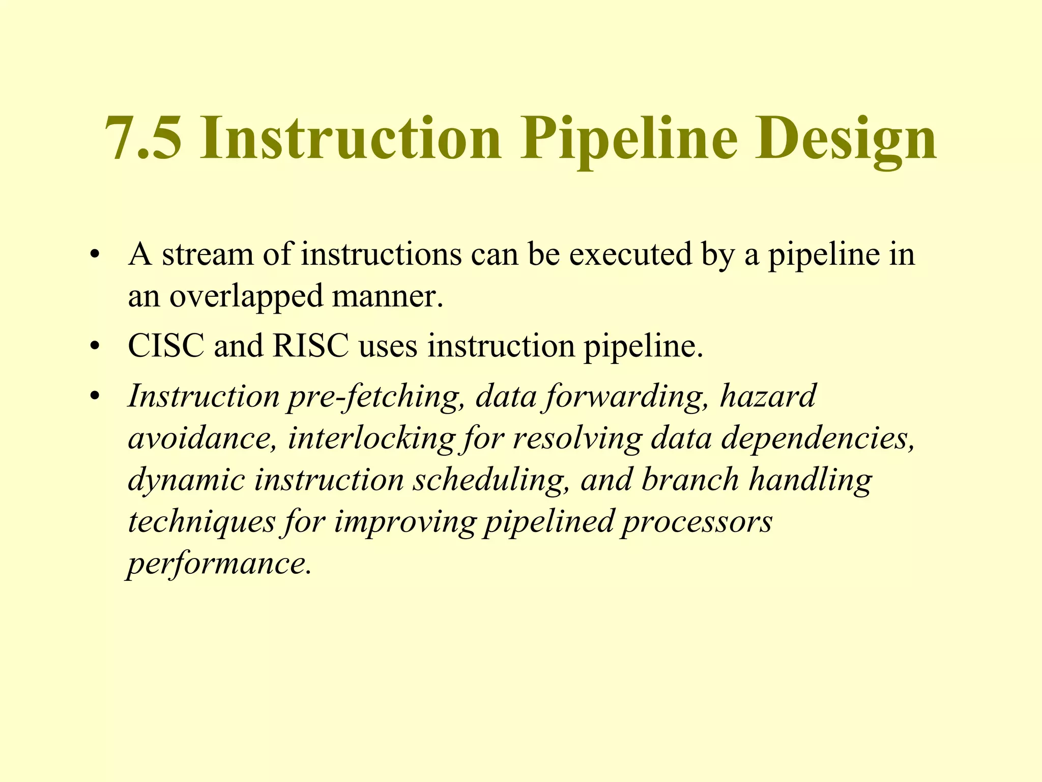 7.5 Instruction Pipeline Design
• A stream of instructions can be executed by a pipeline in
an overlapped manner.
• CISC and RISC uses instruction pipeline.
• Instruction pre-fetching, data forwarding, hazard
avoidance, interlocking for resolving data dependencies,
dynamic instruction scheduling, and branch handling
techniques for improving pipelined processors
performance.
 