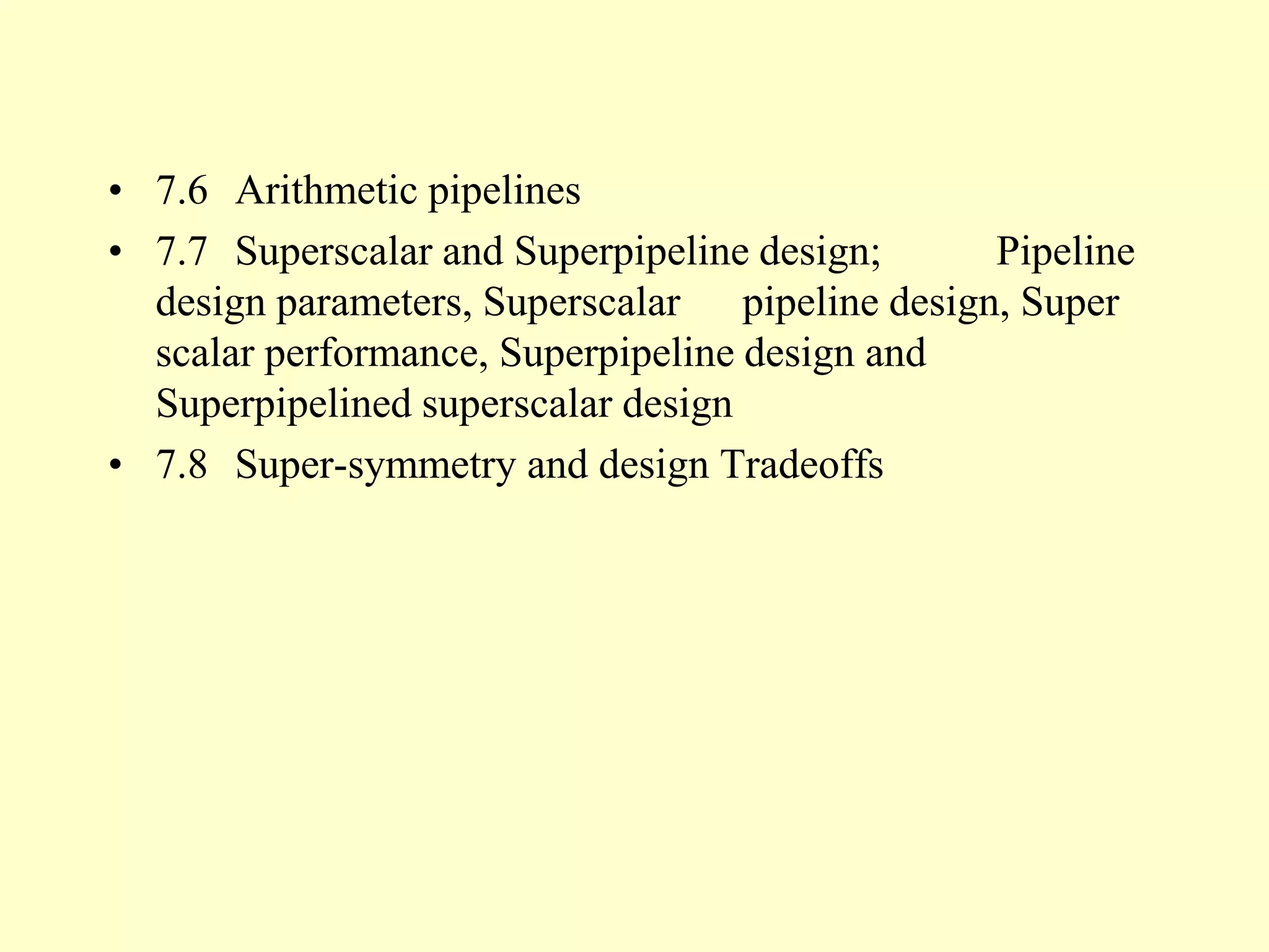 • 7.6 Arithmetic pipelines
• 7.7 Superscalar and Superpipeline design; Pipeline
design parameters, Superscalar pipeline design, Super
scalar performance, Superpipeline design and
Superpipelined superscalar design
• 7.8 Super-symmetry and design Tradeoffs
 