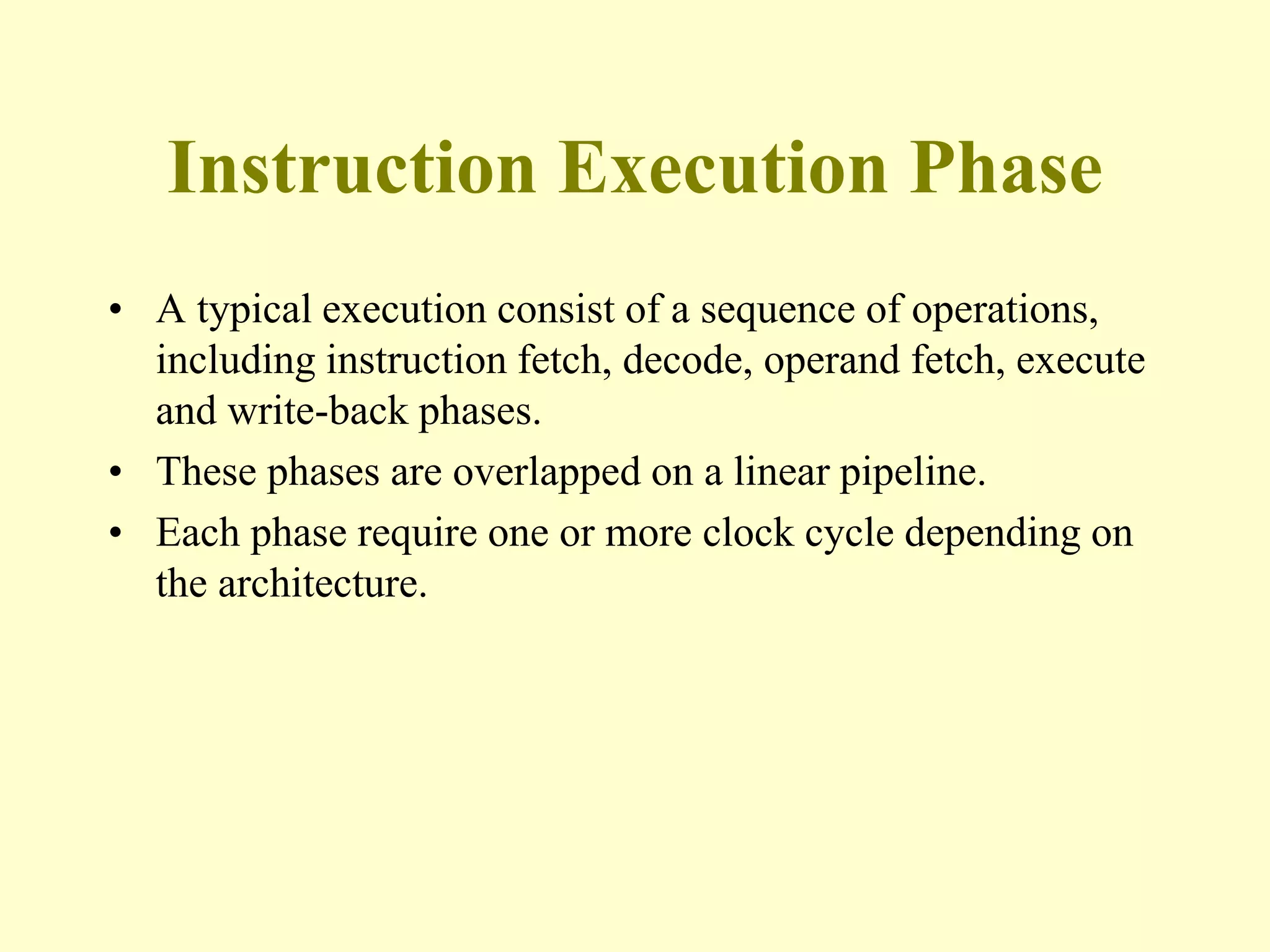Instruction Execution Phase
• A typical execution consist of a sequence of operations,
including instruction fetch, decode, operand fetch, execute
and write-back phases.
• These phases are overlapped on a linear pipeline.
• Each phase require one or more clock cycle depending on
the architecture.
 