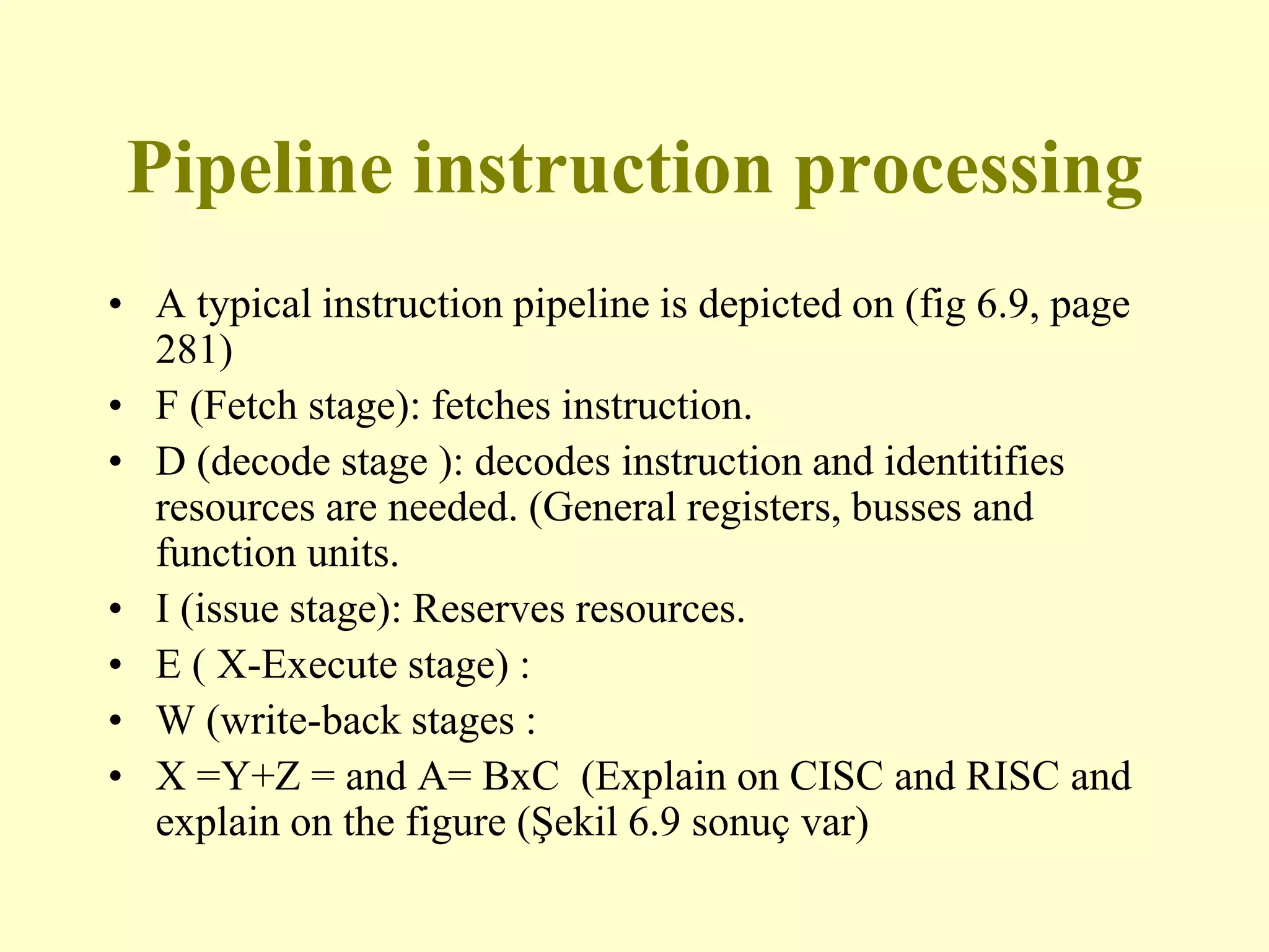 Pipeline instruction processing
• A typical instruction pipeline is depicted on (fig 6.9, page
281)
• F (Fetch stage): fetches instruction.
• D (decode stage ): decodes instruction and identitifies
resources are needed. (General registers, busses and
function units.
• I (issue stage): Reserves resources.
• E ( X-Execute stage) :
• W (write-back stages :
• X =Y+Z = and A= BxC (Explain on CISC and RISC and
explain on the figure (Şekil 6.9 sonuç var)
 
