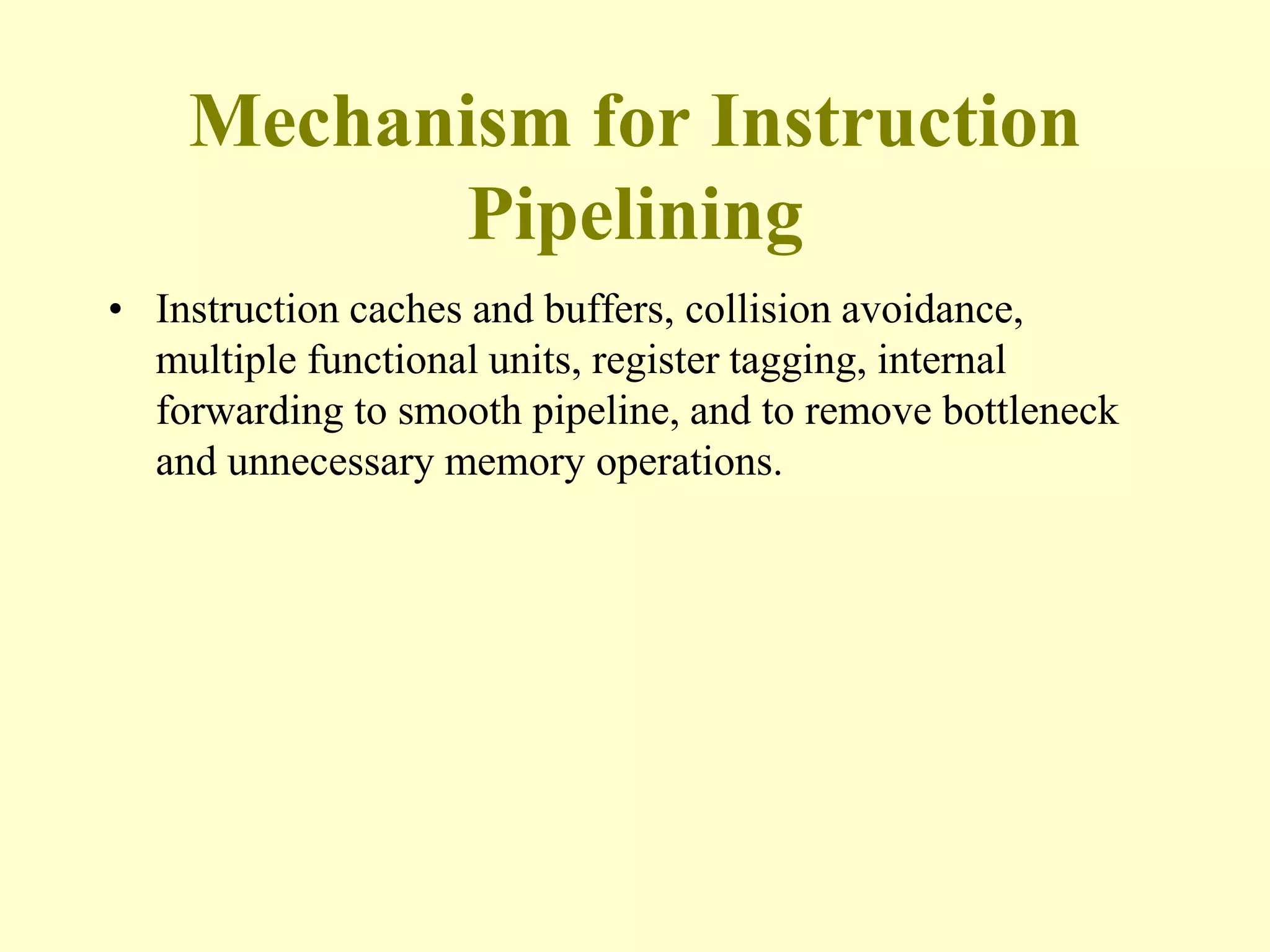 Mechanism for Instruction
Pipelining
• Instruction caches and buffers, collision avoidance,
multiple functional units, register tagging, internal
forwarding to smooth pipeline, and to remove bottleneck
and unnecessary memory operations.
 