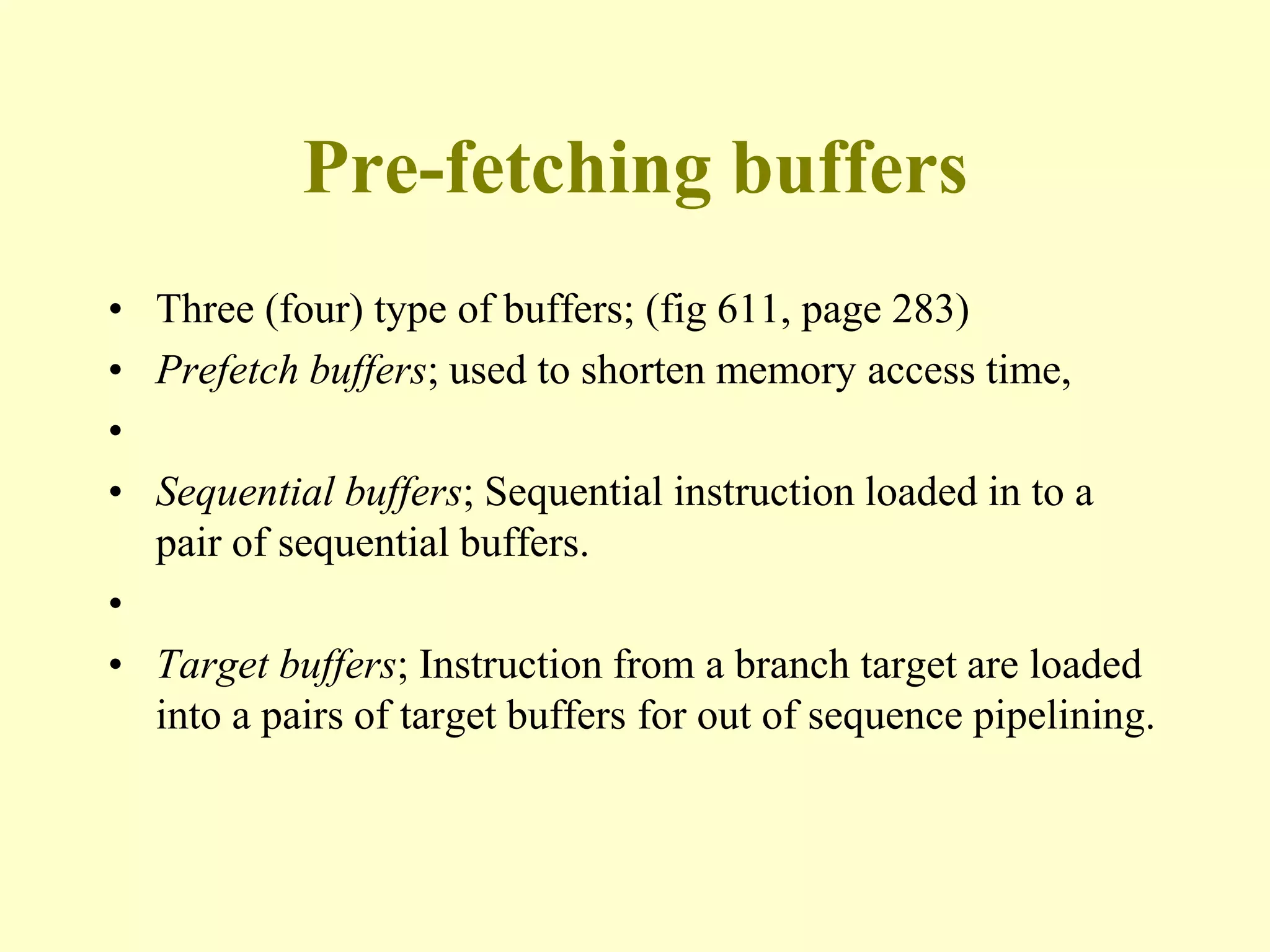 Pre-fetching buffers
• Three (four) type of buffers; (fig 611, page 283)
• Prefetch buffers; used to shorten memory access time,
•
• Sequential buffers; Sequential instruction loaded in to a
pair of sequential buffers.
•
• Target buffers; Instruction from a branch target are loaded
into a pairs of target buffers for out of sequence pipelining.
 