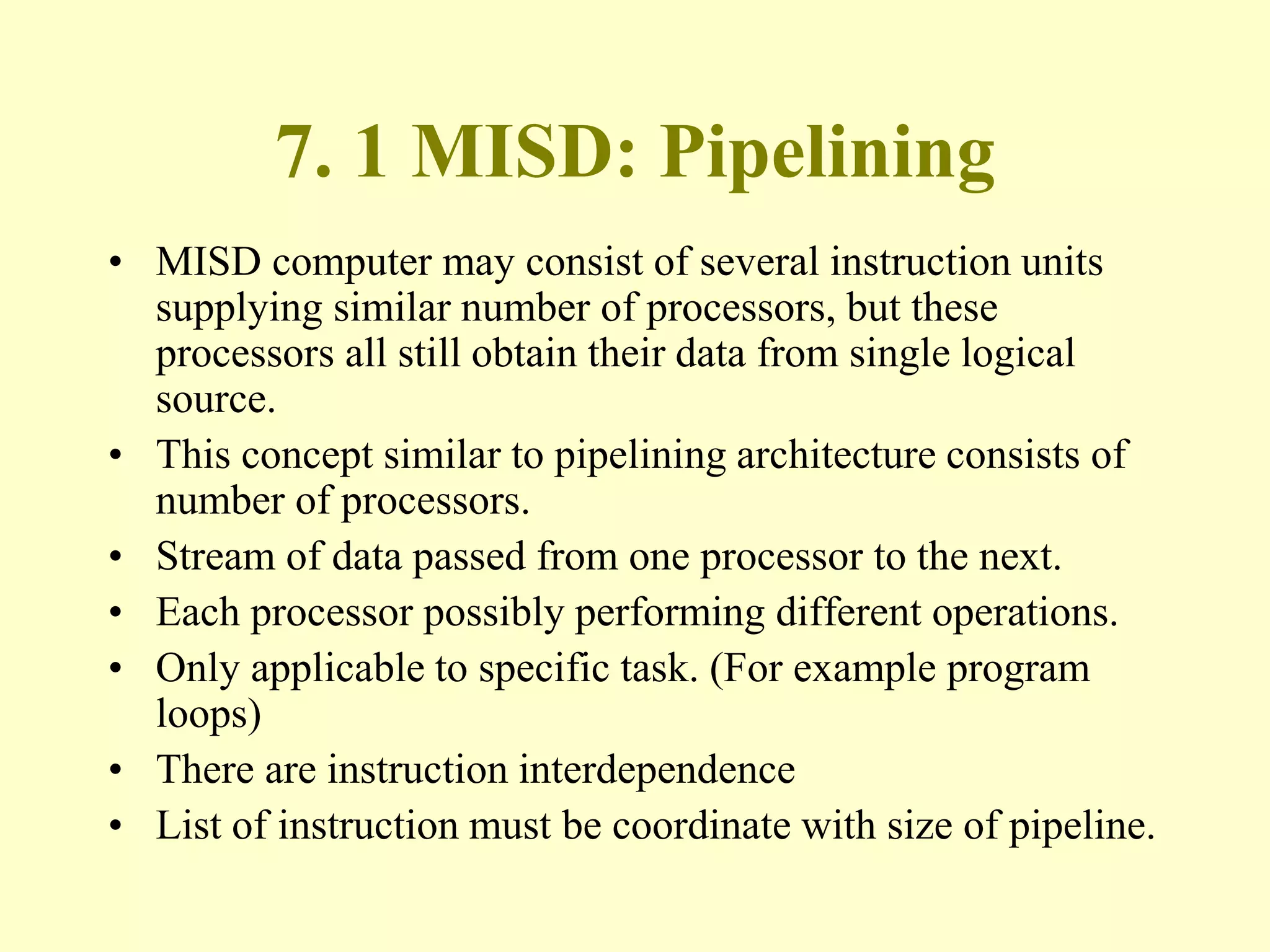 7. 1 MISD: Pipelining
• MISD computer may consist of several instruction units
supplying similar number of processors, but these
processors all still obtain their data from single logical
source.
• This concept similar to pipelining architecture consists of
number of processors.
• Stream of data passed from one processor to the next.
• Each processor possibly performing different operations.
• Only applicable to specific task. (For example program
loops)
• There are instruction interdependence
• List of instruction must be coordinate with size of pipeline.
 