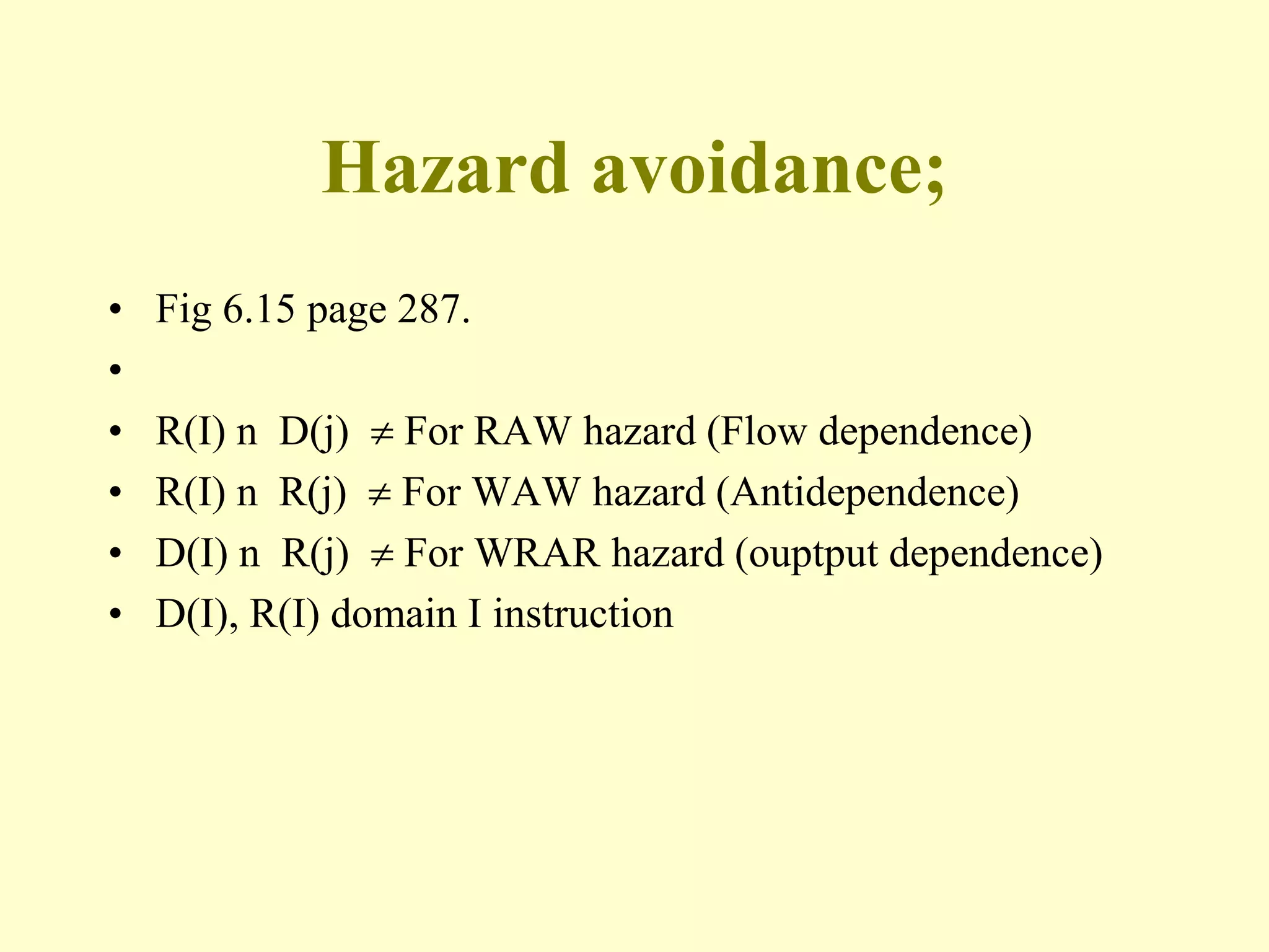 Hazard avoidance;
• Fig 6.15 page 287.
•
• R(I) n D(j)  For RAW hazard (Flow dependence)
• R(I) n R(j)  For WAW hazard (Antidependence)
• D(I) n R(j)  For WRAR hazard (ouptput dependence)
• D(I), R(I) domain I instruction
 