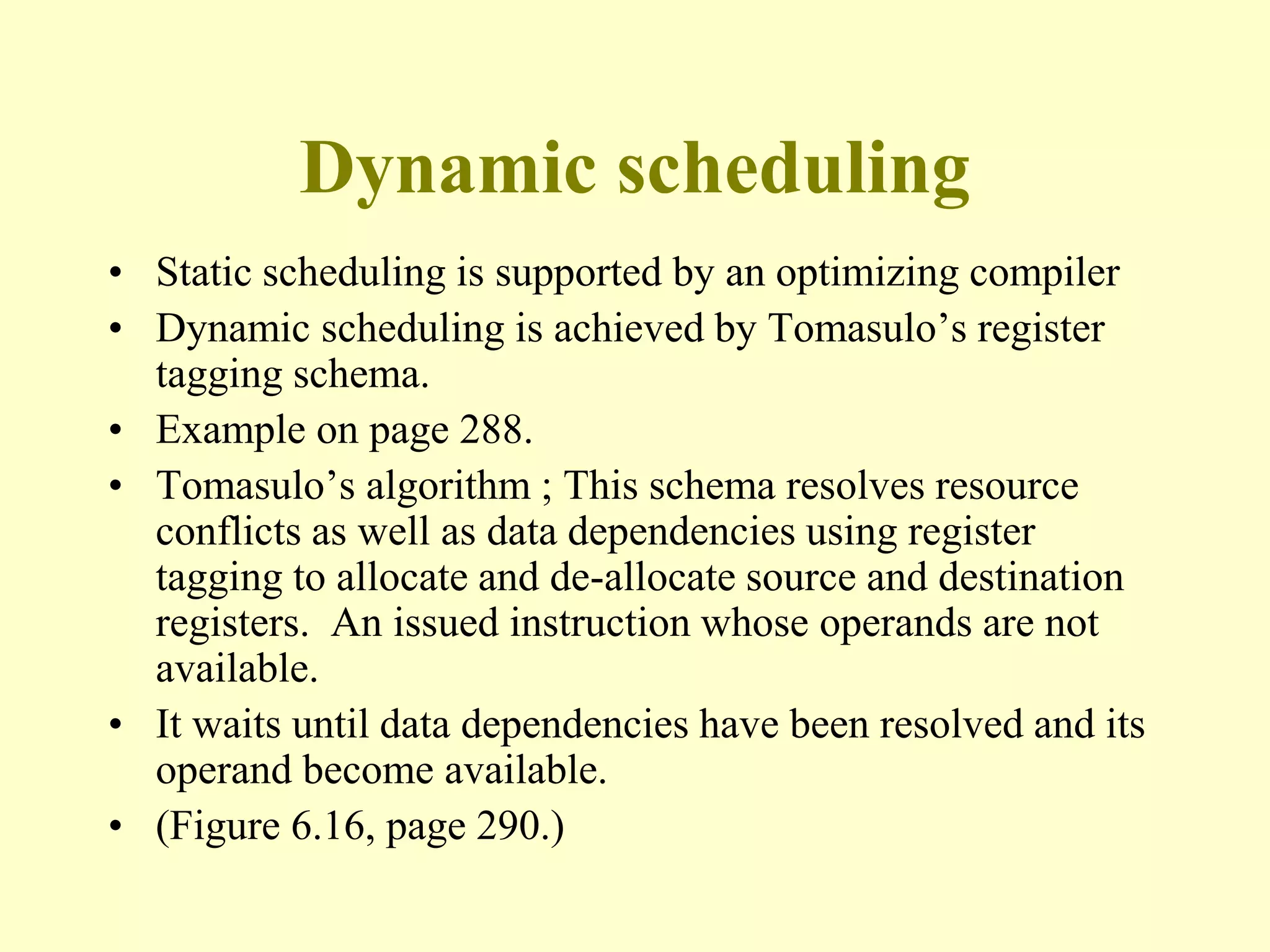 Dynamic scheduling
• Static scheduling is supported by an optimizing compiler
• Dynamic scheduling is achieved by Tomasulo’s register
tagging schema.
• Example on page 288.
• Tomasulo’s algorithm ; This schema resolves resource
conflicts as well as data dependencies using register
tagging to allocate and de-allocate source and destination
registers. An issued instruction whose operands are not
available.
• It waits until data dependencies have been resolved and its
operand become available.
• (Figure 6.16, page 290.)
 