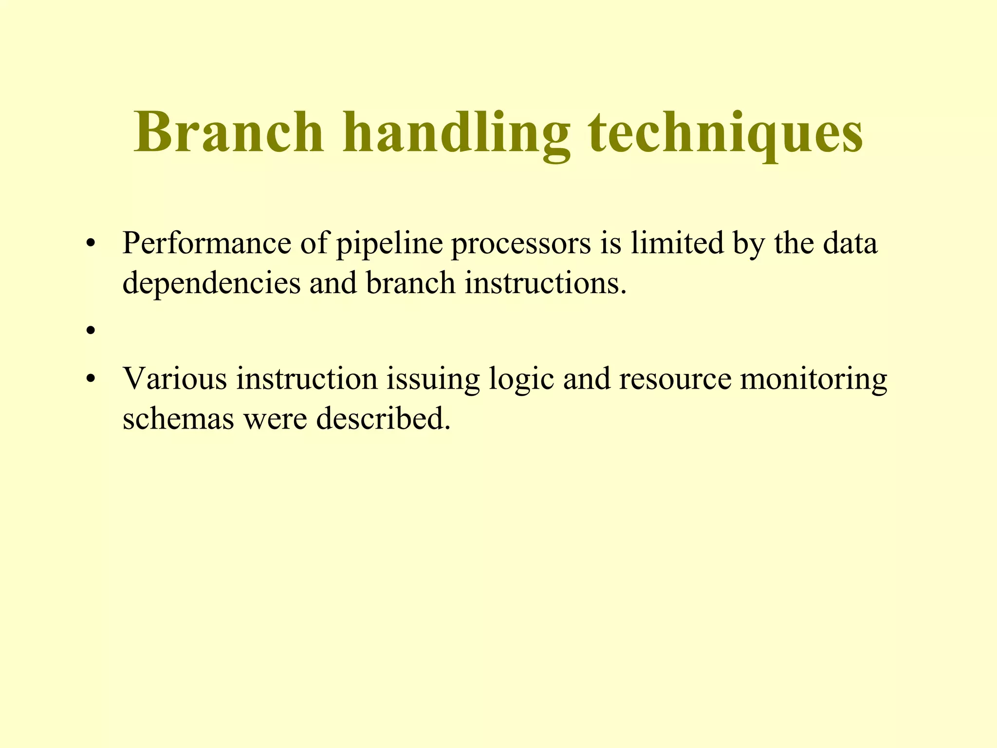 Branch handling techniques
• Performance of pipeline processors is limited by the data
dependencies and branch instructions.
•
• Various instruction issuing logic and resource monitoring
schemas were described.
 