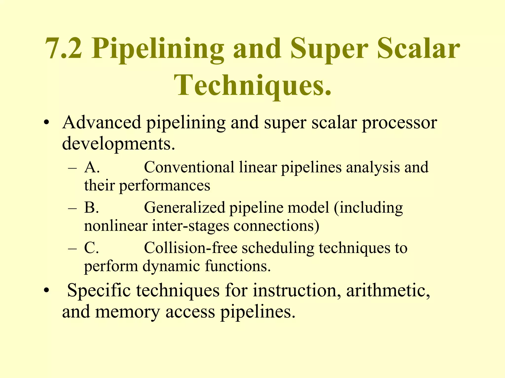 7.2 Pipelining and Super Scalar
Techniques.
• Advanced pipelining and super scalar processor
developments.
– A. Conventional linear pipelines analysis and
their performances
– B. Generalized pipeline model (including
nonlinear inter-stages connections)
– C. Collision-free scheduling techniques to
perform dynamic functions.
• Specific techniques for instruction, arithmetic,
and memory access pipelines.
 