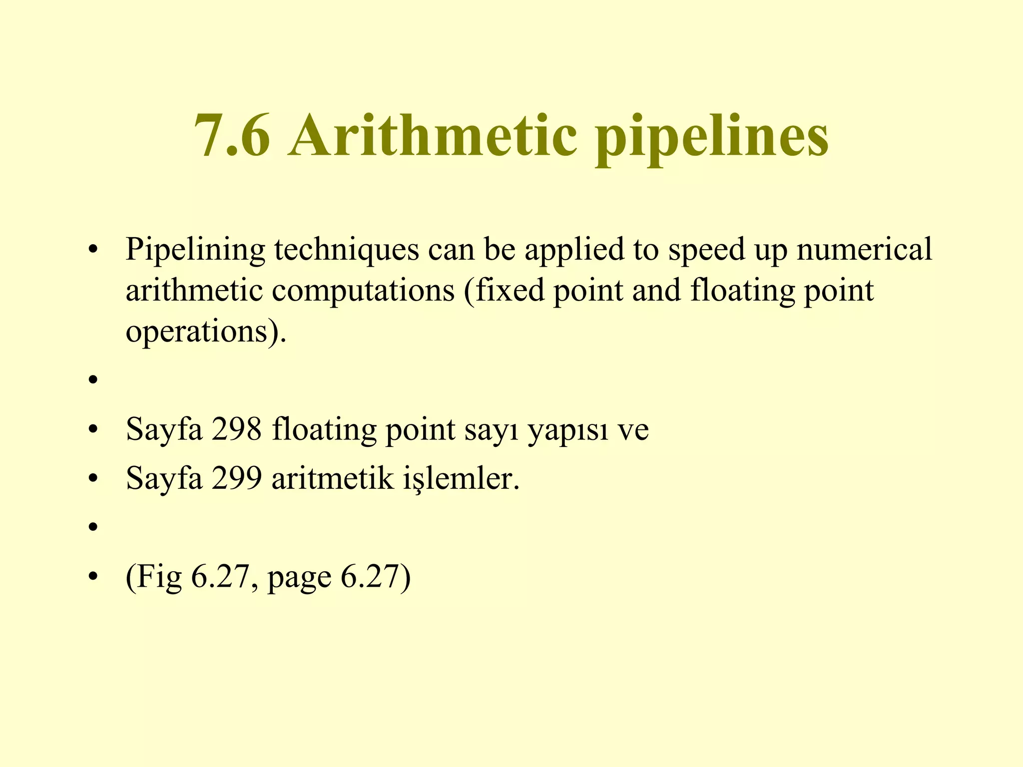 7.6 Arithmetic pipelines
• Pipelining techniques can be applied to speed up numerical
arithmetic computations (fixed point and floating point
operations).
•
• Sayfa 298 floating point sayı yapısı ve
• Sayfa 299 aritmetik işlemler.
•
• (Fig 6.27, page 6.27)
 