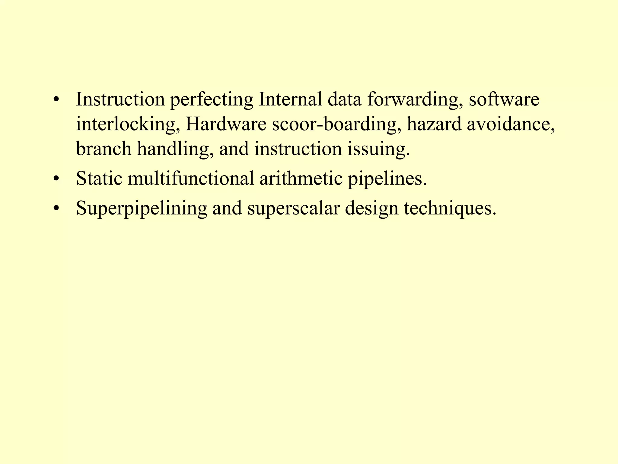 • Instruction perfecting Internal data forwarding, software
interlocking, Hardware scoor-boarding, hazard avoidance,
branch handling, and instruction issuing.
• Static multifunctional arithmetic pipelines.
• Superpipelining and superscalar design techniques.
 