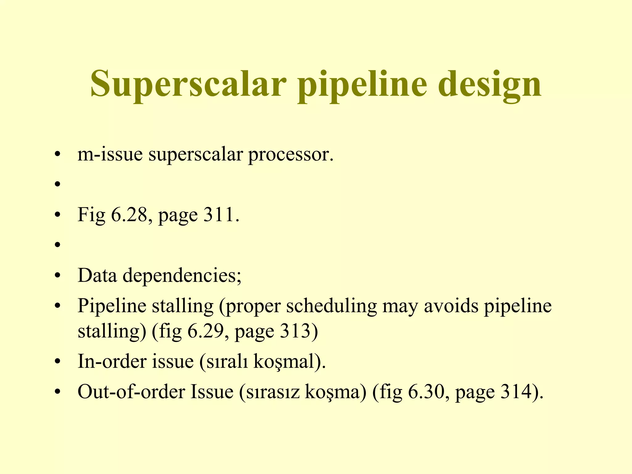 Superscalar pipeline design
• m-issue superscalar processor.
•
• Fig 6.28, page 311.
•
• Data dependencies;
• Pipeline stalling (proper scheduling may avoids pipeline
stalling) (fig 6.29, page 313)
• In-order issue (sıralı koşmal).
• Out-of-order Issue (sırasız koşma) (fig 6.30, page 314).
 