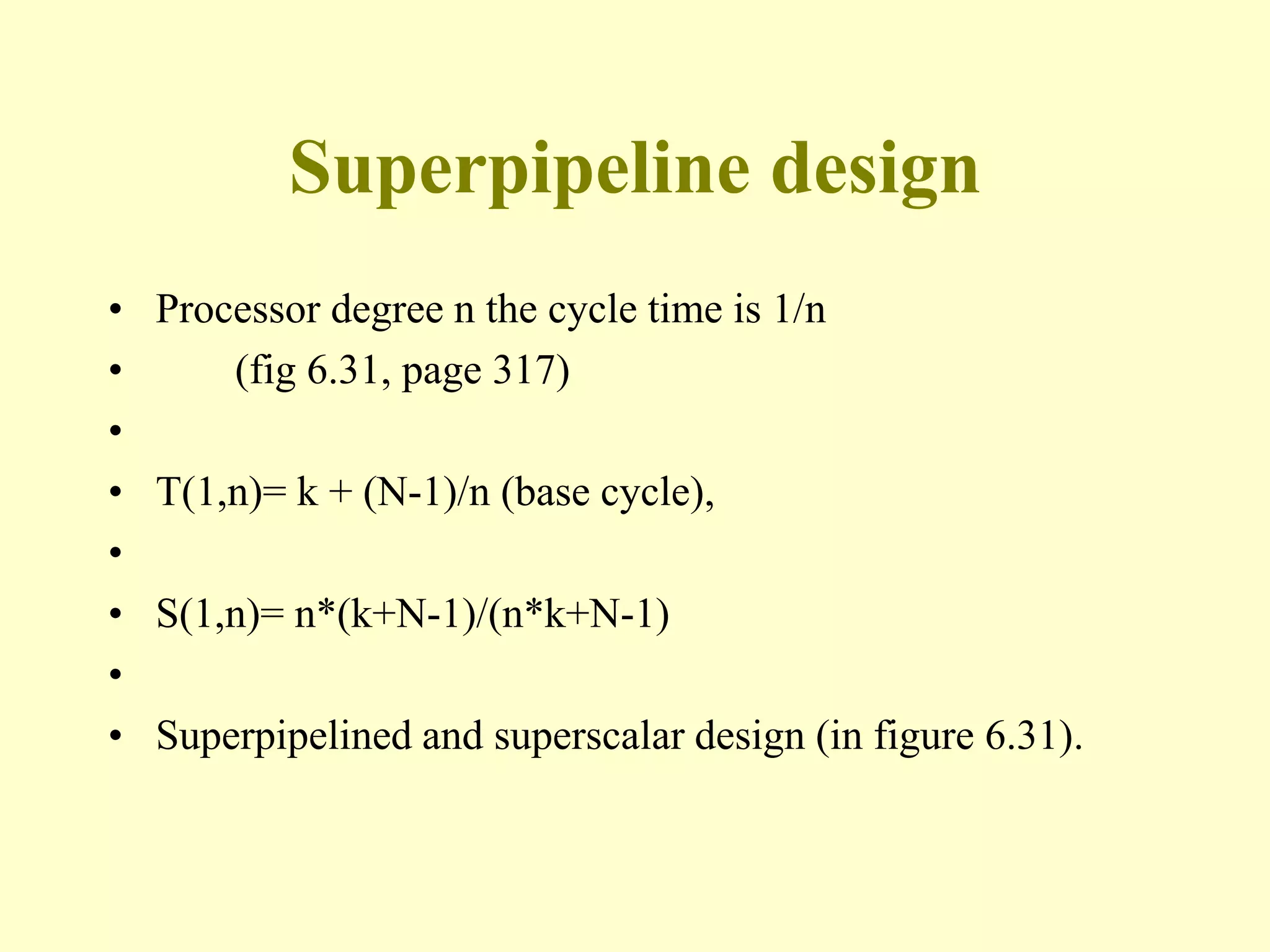 Superpipeline design
• Processor degree n the cycle time is 1/n
• (fig 6.31, page 317)
•
• T(1,n)= k + (N-1)/n (base cycle),
•
• S(1,n)= n*(k+N-1)/(n*k+N-1)
•
• Superpipelined and superscalar design (in figure 6.31).
 