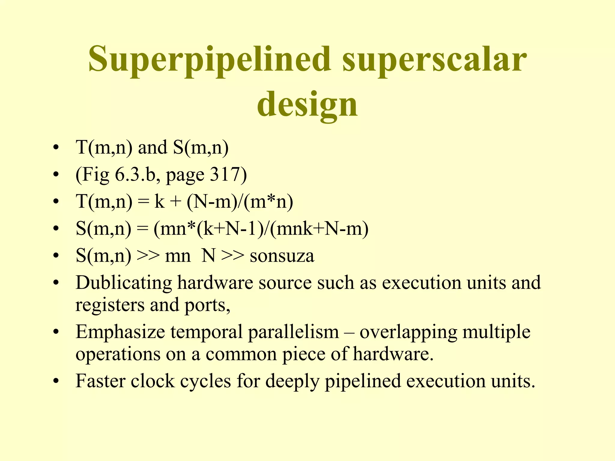 Superpipelined superscalar
design
• T(m,n) and S(m,n)
• (Fig 6.3.b, page 317)
• T(m,n) = k + (N-m)/(m*n)
• S(m,n) = (mn*(k+N-1)/(mnk+N-m)
• S(m,n) >> mn N >> sonsuza
• Dublicating hardware source such as execution units and
registers and ports,
• Emphasize temporal parallelism – overlapping multiple
operations on a common piece of hardware.
• Faster clock cycles for deeply pipelined execution units.
 