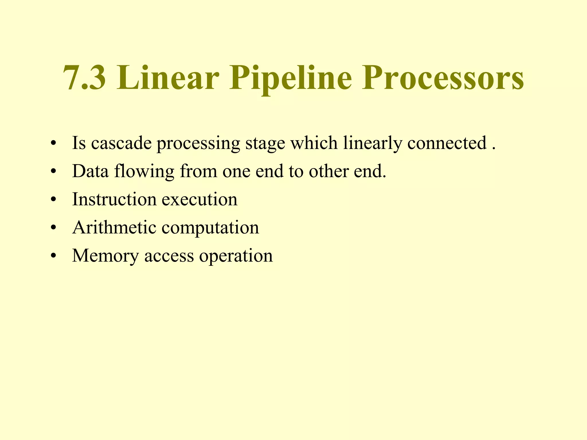 7.3 Linear Pipeline Processors
• Is cascade processing stage which linearly connected .
• Data flowing from one end to other end.
• Instruction execution
• Arithmetic computation
• Memory access operation
 