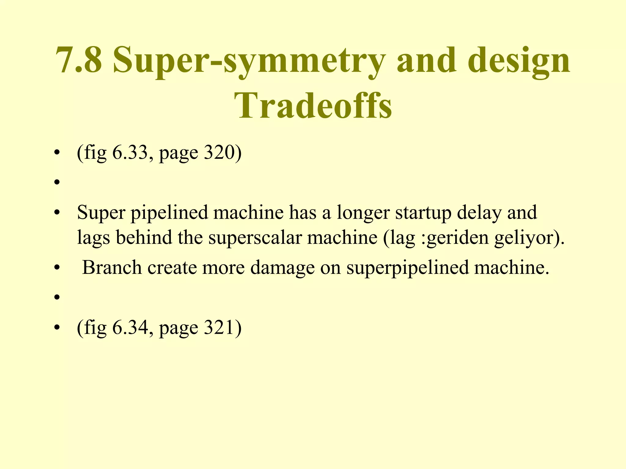7.8 Super-symmetry and design
Tradeoffs
• (fig 6.33, page 320)
•
• Super pipelined machine has a longer startup delay and
lags behind the superscalar machine (lag :geriden geliyor).
• Branch create more damage on superpipelined machine.
•
• (fig 6.34, page 321)
 