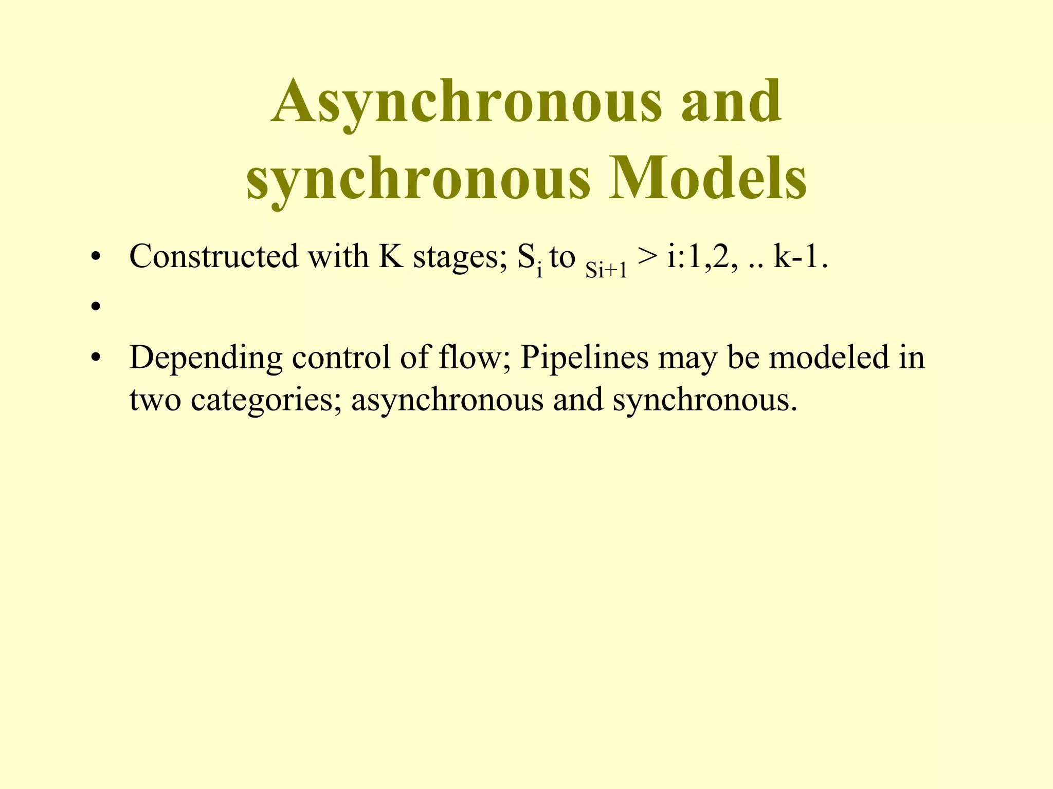 Asynchronous and
synchronous Models
• Constructed with K stages; Si to Si+1 > i:1,2, .. k-1.
•
• Depending control of flow; Pipelines may be modeled in
two categories; asynchronous and synchronous.
 