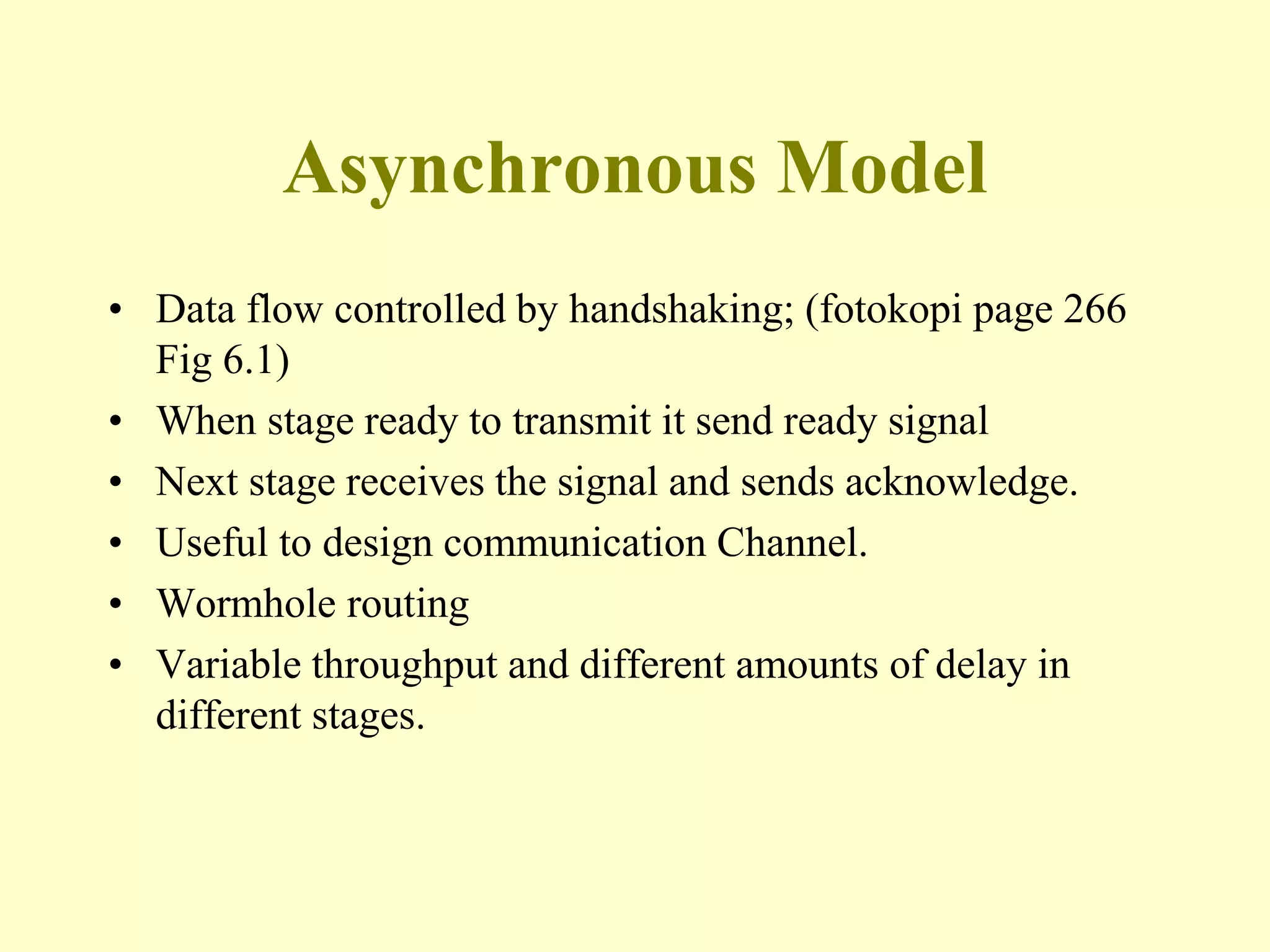 Asynchronous Model
• Data flow controlled by handshaking; (fotokopi page 266
Fig 6.1)
• When stage ready to transmit it send ready signal
• Next stage receives the signal and sends acknowledge.
• Useful to design communication Channel.
• Wormhole routing
• Variable throughput and different amounts of delay in
different stages.
 