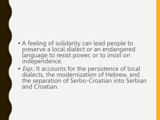 • A feeling of solidarity can lead people to
preserve a local dialect or an endangered
language to resist power, or to insist on
independence.
• Exp.: It accounts for the persistence of local
dialects, the modernization of Hebrew, and
the separation of Serbo-Croatian into Serbian
and Croatian.
 
