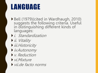 Bell (1979)(cited in Wardhaugh, 2010)
suggests the following criteria. Useful
in distinguishing different kinds of
languages:
i. Standardization
ii. Vitality
iii.Historicity
iv.Autonomy
v. Reduction
vi.Mixture
vii.de facto norms
LANGUAGE
 