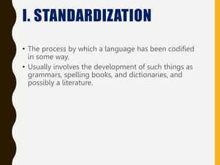 • The process by which a language has been codified
in some way.
• Usually involves the development of such things as
grammars, spelling books, and dictionaries, and
possibly a literature.
I. STANDARDIZATION
 