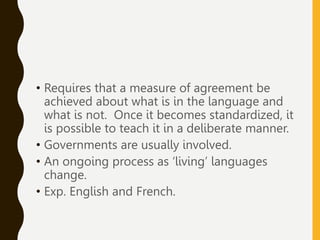 • Requires that a measure of agreement be
achieved about what is in the language and
what is not. Once it becomes standardized, it
is possible to teach it in a deliberate manner.
• Governments are usually involved.
• An ongoing process as ‘living’ languages
change.
• Exp. English and French.
 