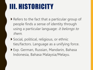  Refers to the fact that a particular group of
people finds a sense of identity through
using a particular language: it belongs to
them.
 Social, political, religious, or ethnic
ties/factors. Language as a unifying force.
 Exp. German, Russian, Mandarin, Bahasa
Indonesia, Bahasa Malaysia/Melayu.
III. HISTORICITY
 